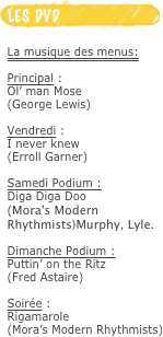 ￼
La musique des menus:

Principal :
Ol’ man Mose
(George Lewis)

Vendredi :
I never knew
(Erroll Garner)

Samedi Podium :
Diga Diga Doo
(Mora's Modern Rhythmists)Murphy, Lyle.

Dimanche Podium :
Puttin’ on the Ritz
(Fred Astaire)

Soirée :
Rigamarole
(Mora’s Modern Rhythmists)